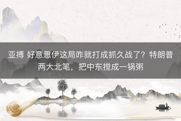 亚搏 好意思伊这局咋就打成抓久战了?特朗普两大北笔,把中东搅成一锅粥