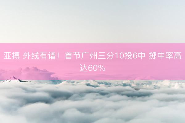 亚搏 外线有谱！首节广州三分10投6中 掷中率高达60%
