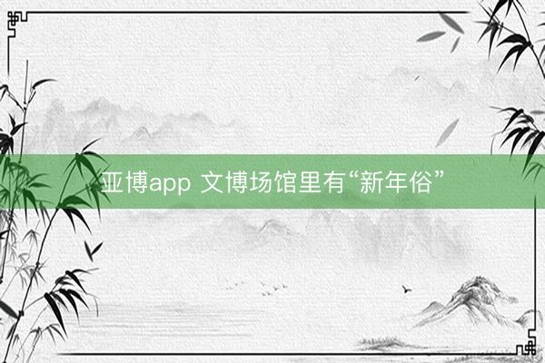 亚博app 文博场馆里有“新年俗”