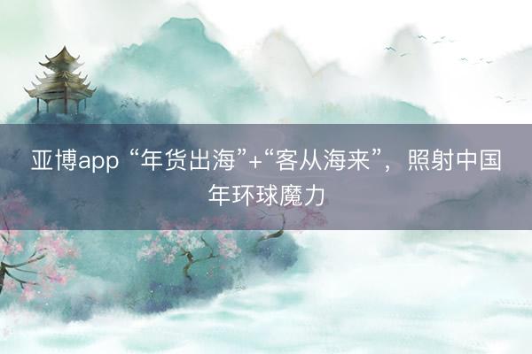 亚博app “年货出海”+“客从海来”，照射中国年环球魔力