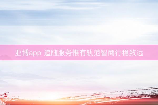 亚博app 追随服务惟有轨范智商行稳致远