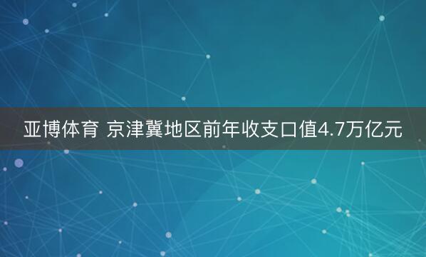 亚博体育 京津冀地区前年收支口值4.7万亿元