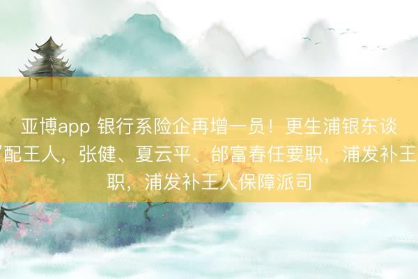 亚博app 银行系险企再增一员！更生浦银东谈主寿“将帅”配王人，张健、夏云平、邰富春任要职，浦发补王人保障派司