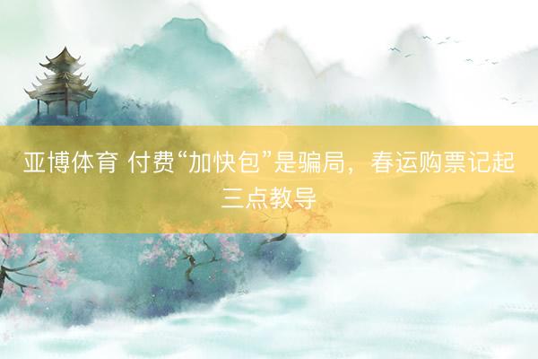 亚博体育 付费“加快包”是骗局，春运购票记起三点教导
