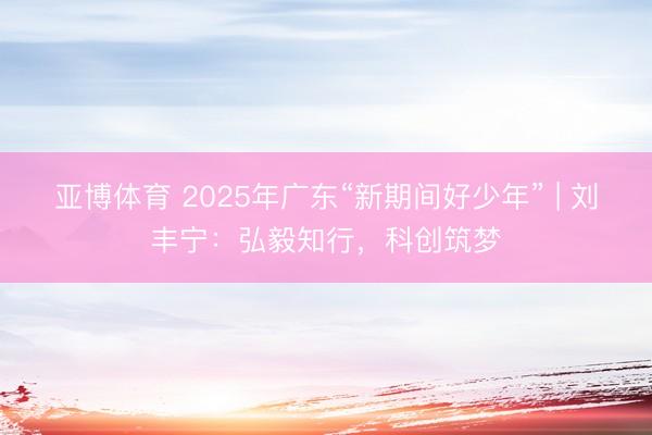 亚博体育 2025年广东“新期间好少年” | 刘丰宁：弘毅知行，科创筑梦