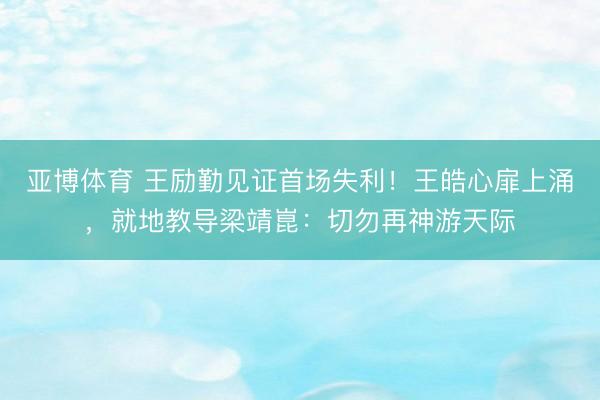 亚博体育 王励勤见证首场失利！王皓心扉上涌，就地教导梁靖崑：切勿再神游天际