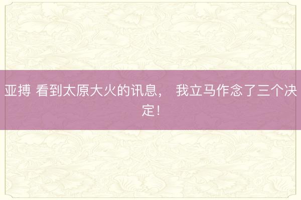 亚搏 看到太原大火的讯息, 我立马作念了三个决定!