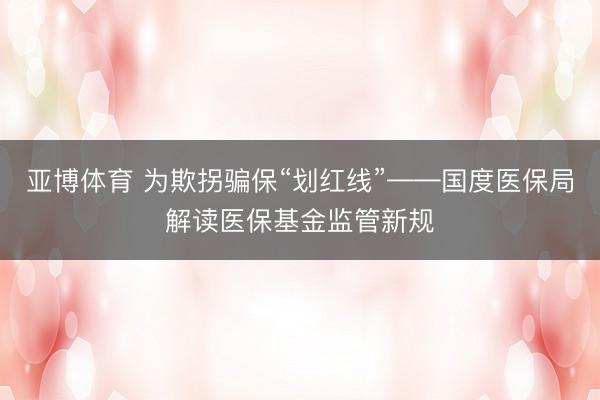 亚博体育 为欺拐骗保“划红线”——国度医保局解读医保基金监管新规
