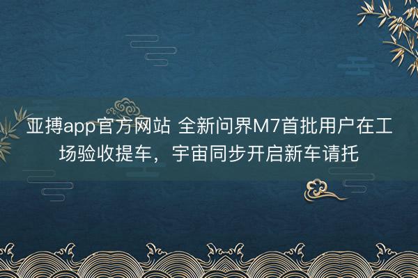 亚搏app官方网站 全新问界M7首批用户在工场验收提车，宇宙同步开启新车请托