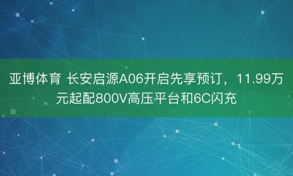 亚博体育 长安启源A06开启先享预订，11.99万元起配800V高压平台和6C闪充