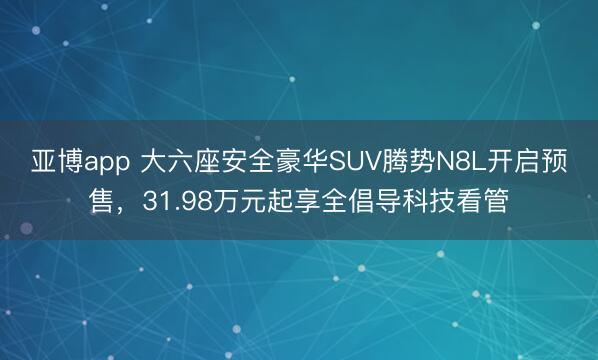 亚博app 大六座安全豪华SUV腾势N8L开启预售，31.98万元起享全倡导科技看管