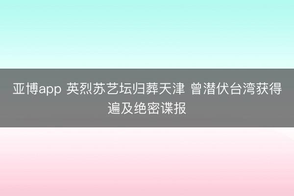 亚博app 英烈苏艺坛归葬天津 曾潜伏台湾获得遍及绝密谍报
