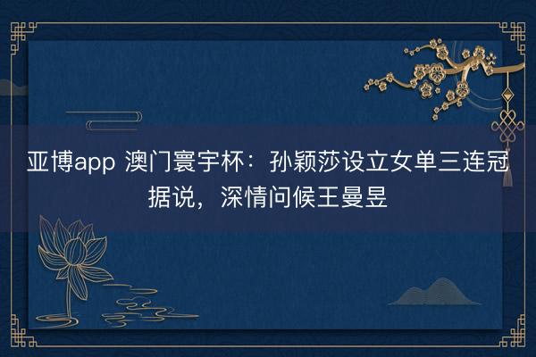 亚博app 澳门寰宇杯:孙颖莎设立女单三连冠据说,深情问候王曼昱