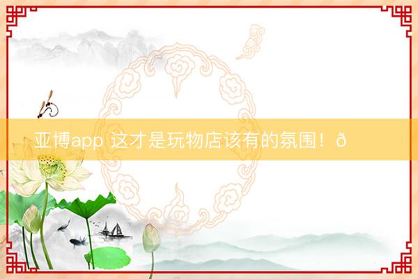 亚博app 这才是玩物店该有的氛围！🎀
