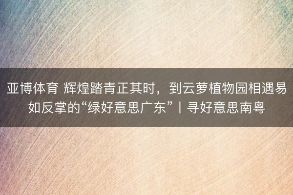 亚博体育 辉煌踏青正其时，到云萝植物园相遇易如反掌的“绿好意思广东”丨寻好意思南粤