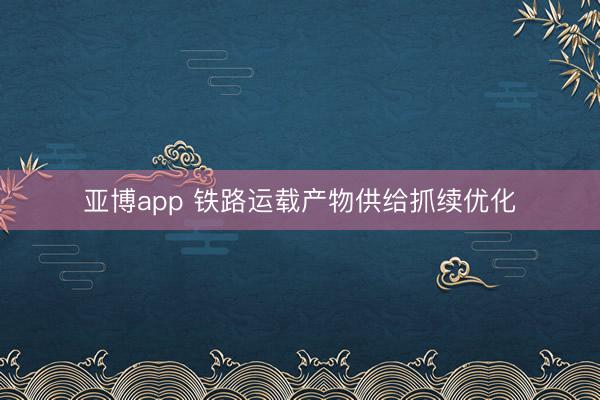 亚博app 铁路运载产物供给抓续优化