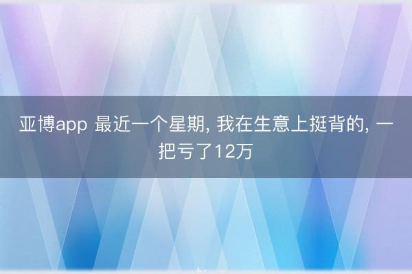 亚博app 最近一个星期， 我在生意上挺背的， 一把亏了12万