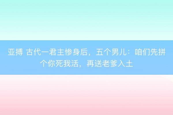 亚搏 古代一君主惨身后，五个男儿：咱们先拼个你死我活，再送老爹入土