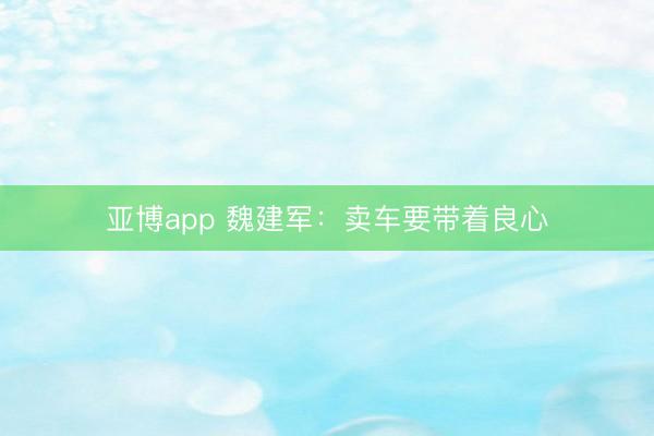 亚博app 魏建军：卖车要带着良心