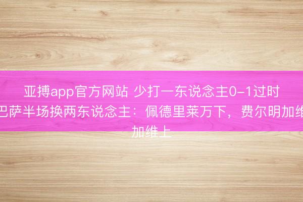 亚搏app官方网站 少打一东说念主0-1过时！巴萨半场换两东说念主：佩德里莱万下，<a href=