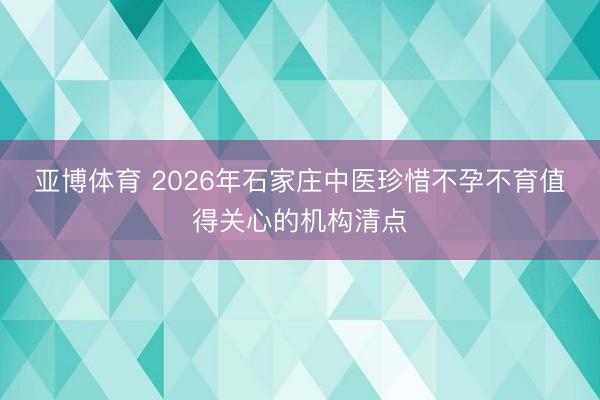 亚博体育 2026年石家庄中医珍惜不孕不育值得关心的机构清点