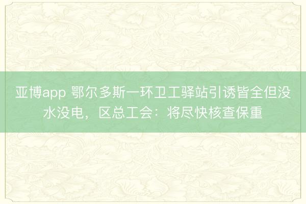 亚博app 鄂尔多斯一环卫工驿站引诱皆全但没水没电，区总工会：将尽快核查保重