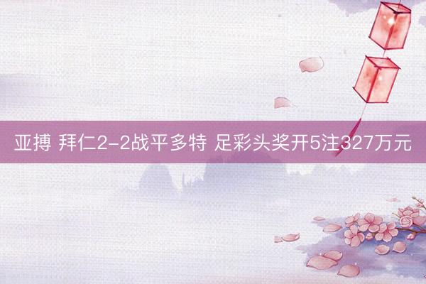 亚搏 拜仁2-2战平多特 足彩头奖开5注327万元