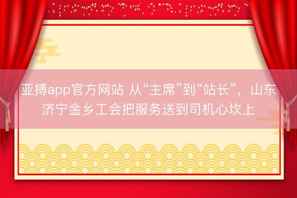 亚搏app官方网站 从“主席”到“站长”,山东济宁金乡工会把服务送到司机心坎上