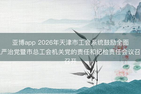 亚博app 2026年天津市工会系统鼓励全面从严治党暨市总工会机关党的责任和纪检责任会议召开