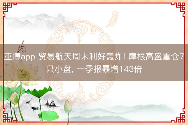 亚博app 贸易航天周末利好轰炸! 摩根高盛重仓7只小盘, 一季报暴增143倍
