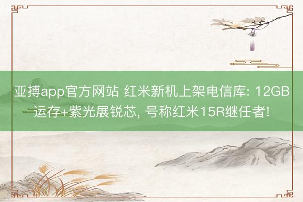 亚搏app官方网站 红米新机上架电信库: 12GB运存+紫光展锐芯, 号称红米15R继任者!
