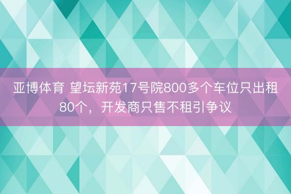 亚博体育 望坛新苑17号院800多个车位只出租80个，开发商只售不租引争议