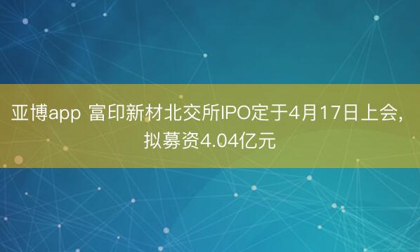 亚博app 富印新材北交所IPO定于4月17日上会， 拟募资4.04亿元