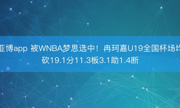 亚博app 被WNBA梦思选中!冉珂嘉U19全国杯场均砍19.1分11.3板3.1助1.4断