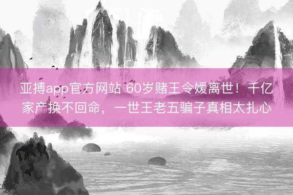 亚搏app官方网站 60岁赌王令嫒离世！千亿家产换不回命，一世王老五骗子真相太扎心
