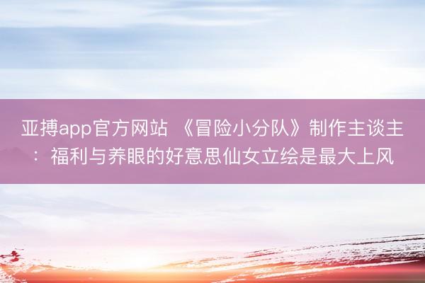 亚搏app官方网站 《冒险小分队》制作主谈主:福利与养眼的好意思仙女立绘是最大上风