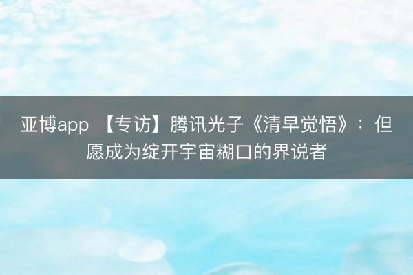 亚博app 【专访】腾讯光子《清早觉悟》：但愿成为绽开宇宙糊口的界说者
