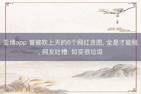 亚博app 曾被吹上天的6个网红贪图， 全是才能税， 网友吐槽: 如实很垃圾