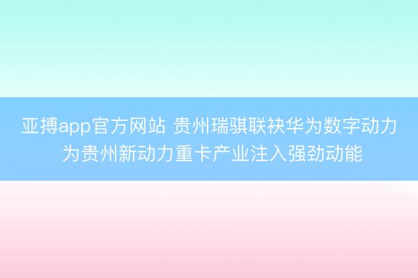 亚搏app官方网站 贵州瑞骐联袂华为数字动力 为贵州新动力重卡产业注入强劲动能