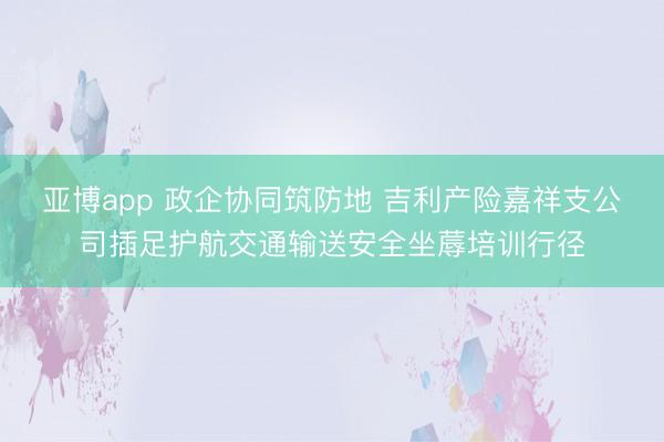 亚博app 政企协同筑防地 吉利产险嘉祥支公司插足护航交通输送安全坐蓐培训行径