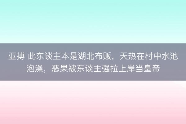 亚搏 此东谈主本是湖北布贩，天热在村中水池泡澡，恶果被东谈主强拉上岸当皇帝