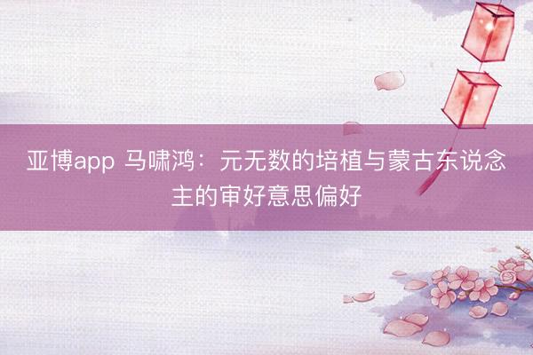 亚博app 马啸鸿：元无数的培植与蒙古东说念主的审好意思偏好