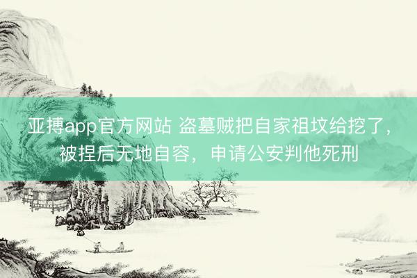 亚搏app官方网站 盗墓贼把自家祖坟给挖了，被捏后无地自容，申请公安判他死刑