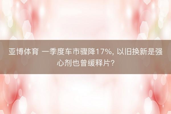 亚博体育 一季度车市骤降17%， 以旧换新是强心剂也曾缓释片?