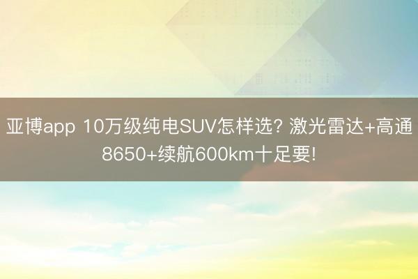 亚博app 10万级纯电SUV怎样选? 激光雷达+高通8650+续航600km十足要!