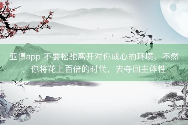 亚博app 不要松驰离开对你成心的环境，不然，你将花上百倍的时代，去夺回主体性