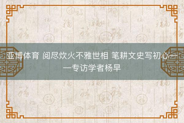 亚博体育 阅尽炊火不雅世相 笔耕文史写初心——专访学者杨早