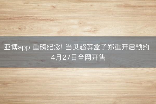 亚博app 重磅纪念! 当贝超等盒子郑重开启预约 4月27日全网开售
