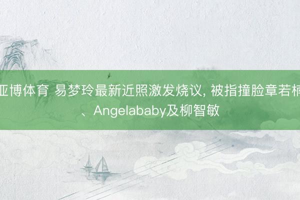 亚博体育 易梦玲最新近照激发烧议， 被指撞脸章若楠、Angelababy及柳智敏