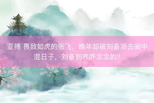 亚搏 畏敌如虎的张飞，晚年却被刘备派去阆中混日子，刘备到底咋念念的？
